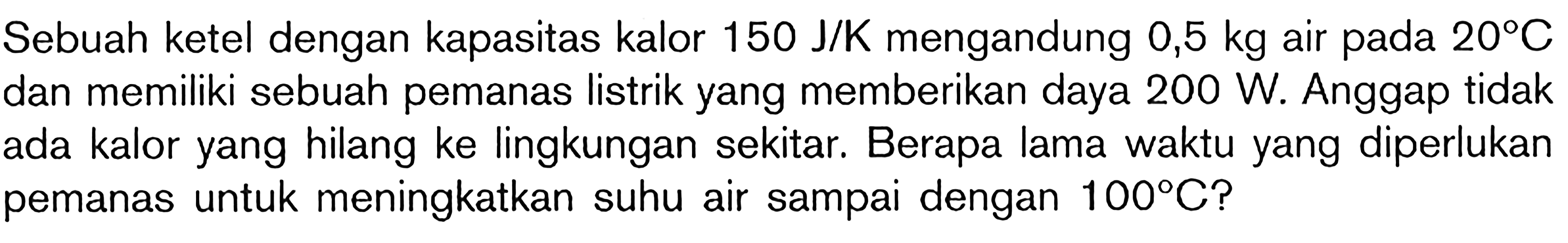 Sebuah ketel dengan kapasitas kalor 150 J/K mengandung 0,5 kg air pada 20 C dan memiliki sebuah pemanas listrik yang memberikan daya 200 W. Anggap tidak ada kalor yang hilang ke lingkungan sekitar. Berapa lama waktu yang diperlukan pemanas untuk meningkatkan suhu air sampai dengan 100 C?