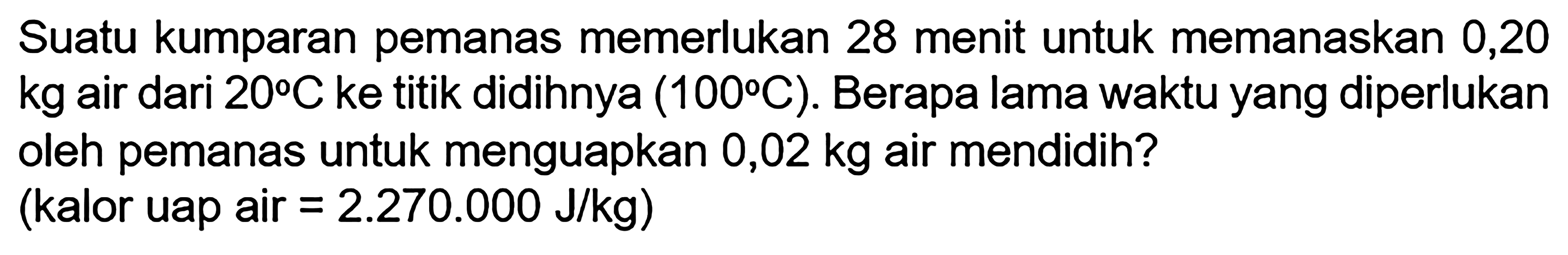 Suatu kumparan pemanas memerlukan 28 menit untuk memanaskan 0,20 kg air dari 20 C  ke titik didihnya (100 C). Berapa lama waktu yang diperlukan oleh pemanas untuk menguapkan 0,02 kg air mendidih? (kalor uap air =2.270 .000 J/kg) 