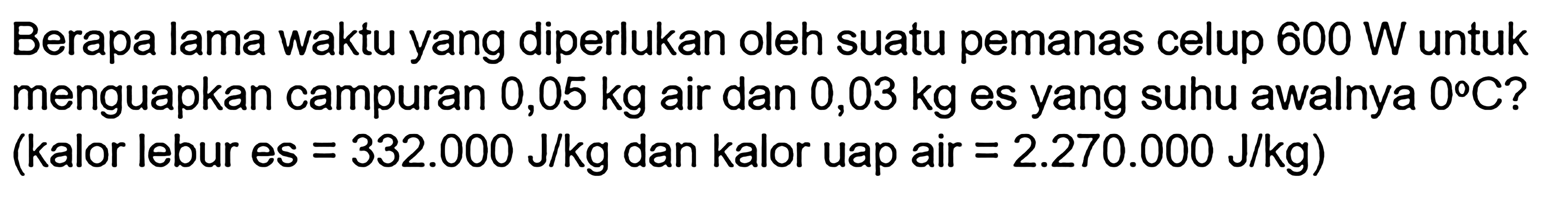 Berapa lama waktu yang diperlukan oleh suatu pemanas celup 600 W untuk menguapkan campuran 0,05 kg air dan 0,03 kg es yang suhu awalnya 0C? (kalor lebur es = 332.000 J/kg dan kalor uap air = 2.270.000 J/kg)