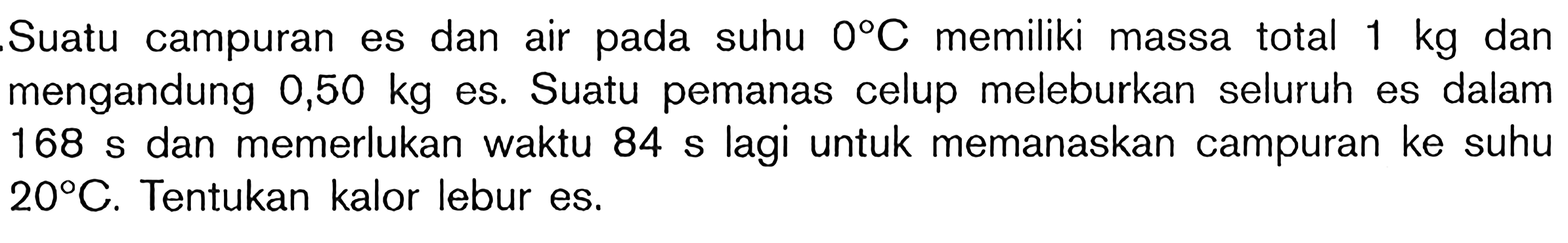 Suatu campuran es dan air pada suhu 0C memiliki massa total 1 kg dan mengandung 0,50 kg es. Suatu pemanas celup meleburkan seluruh es dalam 168 s dan memerlukan waktu 84 s lagi untuk memanaskan campuran ke suhu 20C. Tentukan kalor lebur es.