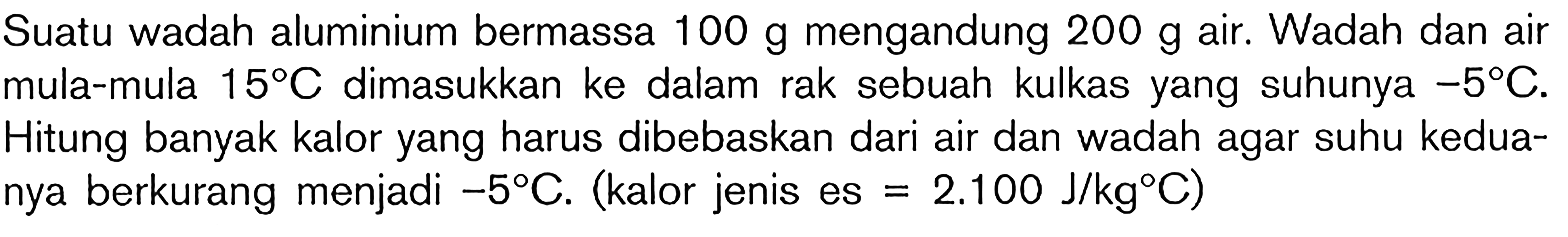 Suatu wadah aluminium bermassa  100 ~g  mengandung  200 ~g  air. Wadah dan air mula-mula  15 C  dimasukkan ke dalam rak sebuah kulkas yang suhunya  -5 C . Hitung banyak kalor yang harus dibebaskan dari air dan wadah agar suhu keduanya berkurang menjadi  -5 C . (kalor jenis es  =2.100 ~J / kg C  )