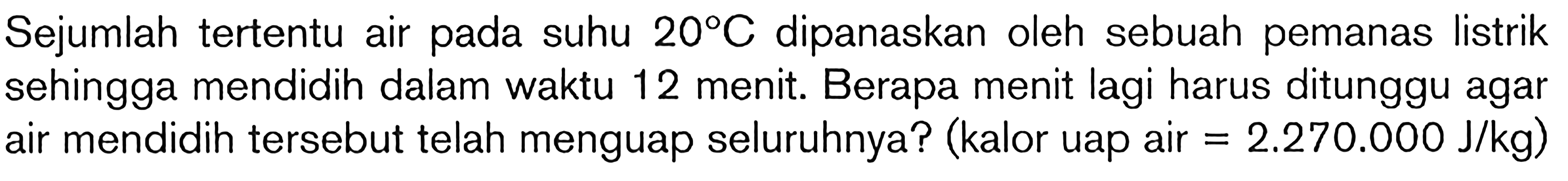 Sejumlah tertentu air pada suhu 20C dipanaskan oleh sebuah pemanas listrik sehingga mendidih dalam waktu 12 menit. Berapa menit lagi harus ditunggu agar air mendidih tersebut telah menguap seluruhnya? (kalor uap air = 2.270.000 J/kg)