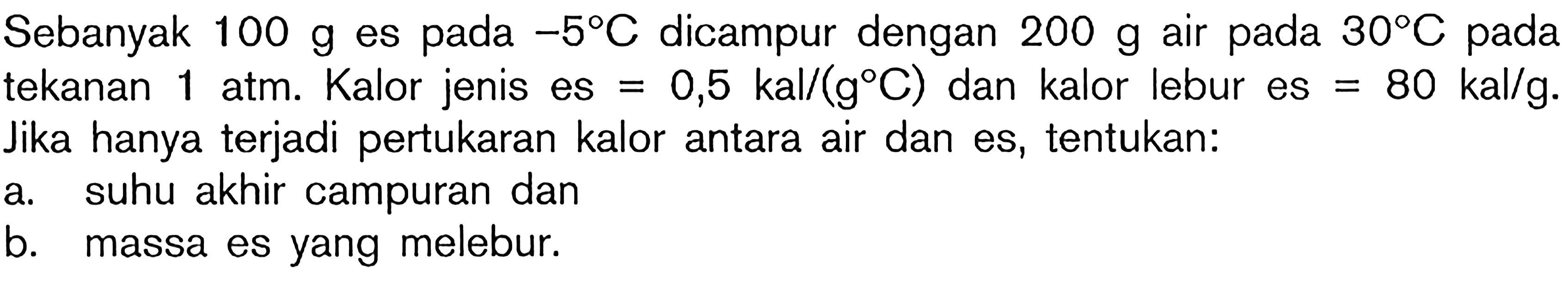 Sebanyak  100 g  es pada  -5 C  dicampur dengan  200 g  air pada  30 C  pada tekanan  1 Atm . Kalor jenis es  =0,5 kal /(g C)  dan kalor lebur es  =80 kal / g . Jika hanya terjadi pertukaran kalor antara air dan es, tentukan:
a. suhu akhir campuran dan
b. massa es yang melebur.