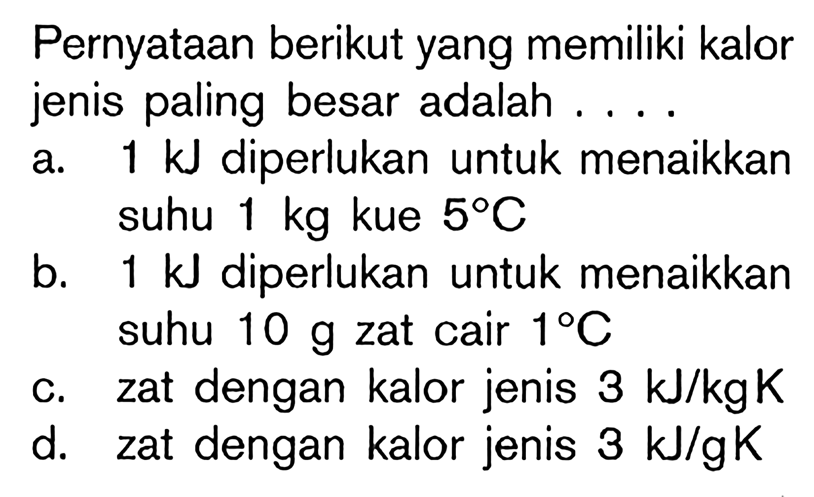 Pernyataan berikut yang memiliki kalor jenis paling besar adalah ....
a.  1 ~kJ  diperlukan untuk menaikkan suhu  1 kg  kue  5 C 
b.  1 ~kJ  diperlukan untuk menaikkan suhu  10 g  zat cair  1 C 
c. zat dengan kalor jenis  3 ~kJ / kg K 
d. zat dengan kalor jenis  3 ~kJ / gK 