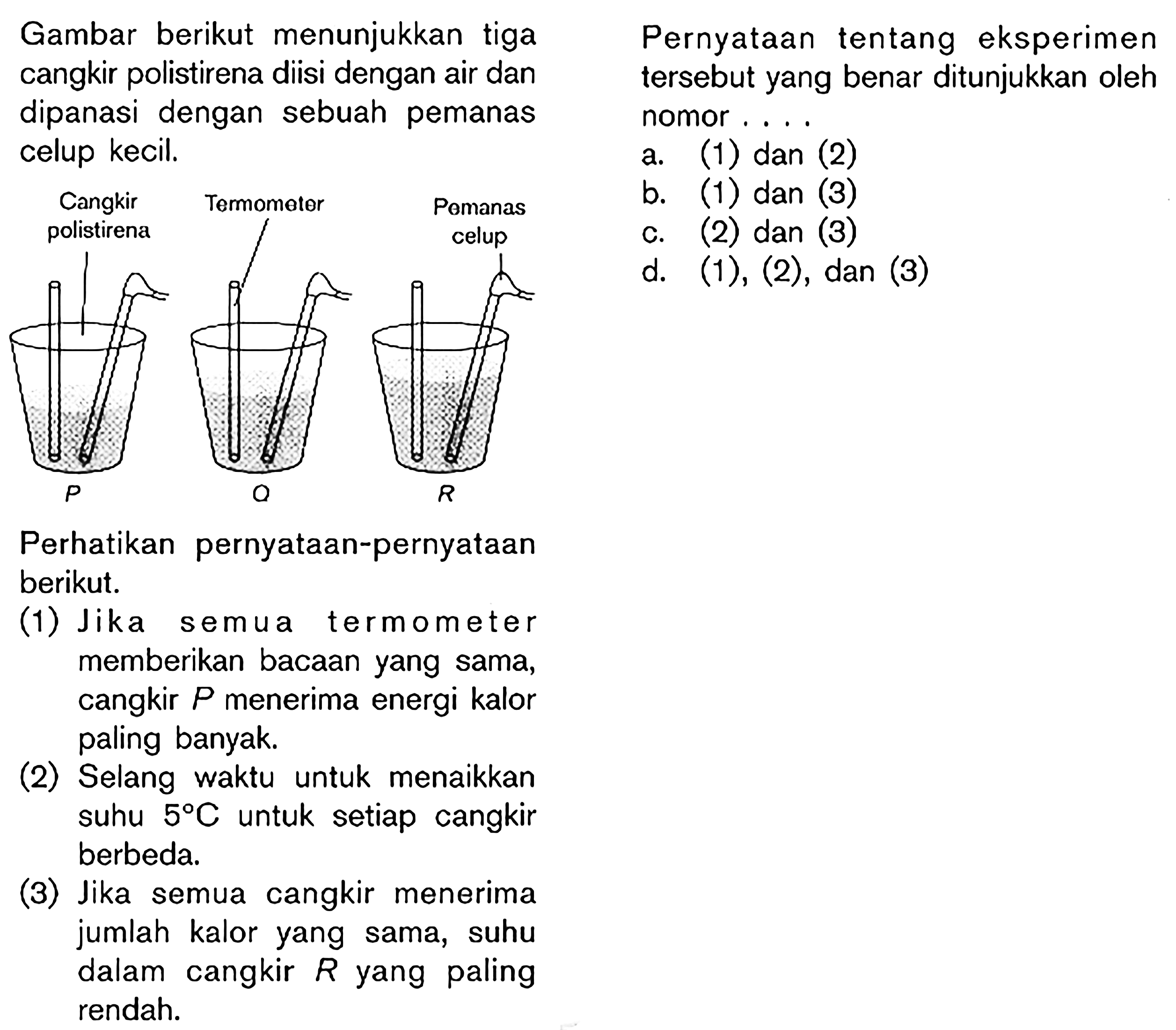 Gambar berikut menunjukkan tiga cangkir polistirena diisi dengan air dan dipanasi dengan sebuah pemanas celup kecil. Cangkir polistirena Termometer Pemanas celup P. Perhatikan pernyataan-pernyataan berikut. (1) Jika s emua termometer memberikan bacaan yang sama, cangkir P menerima energi kalor paling banyak (2) Selang waktu untuk menaikkan suhu 5 C. untuk setiap cangkir berbeda, (3) Jika semua cangkir menerima jumlah kalor yang sama, suhu dalam cangkir R yang paling rendah. Pernyataan tentang eksperimen tersebut yang benar ditunjukkan oleh nomor ,