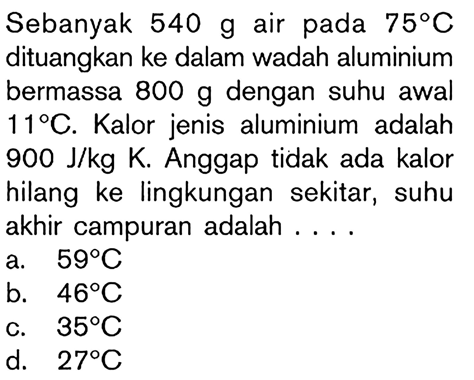 Sebanyak 540 g air pada 75 C dituangkan ke dalam wadah aluminium bermassa 800 g  dengan suhu awal 11 C. Kalor jenis aluminium adalah 900 J/kg K. Anggap tidak ada kalor hilang ke lingkungan sekitar, suhu akhir campuran adalah ....