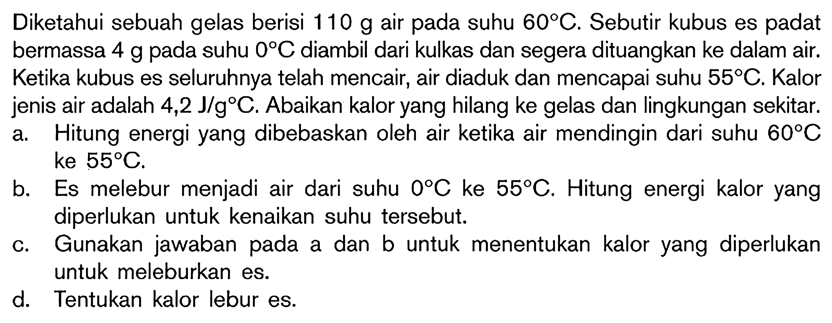 Diketahui sebuah gelas berisi  110 g  air pada suhu  60 C . Sebutir kubus es padat bermassa  4 g  pada suhu  0 C  diambil dari kulkas dan segera dituangkan ke dalam air. Ketika kubus es seluruhnya telah mencair, air diaduk dan mencapai suhu  55 C . Kalor jenis air adalah  4,2 J / g C . Abaikan kalor yang hilang ke gelas dan lingkungan sekitar.
a. Hitung energi yang dibebaskan oleh air ketika air mendingin dari suhu  60 C  ke  55 C .
b. Es melebur menjadi air dari suhu  0 C  ke  55 C . Hitung energi kalor yang diperlukan untuk kenaikan suhu tersebut.
c. Gunakan jawaban pada a dan b untuk menentukan kalor yang diperlukan untuk meleburkan es.
d. Tentukan kalor lebur es.