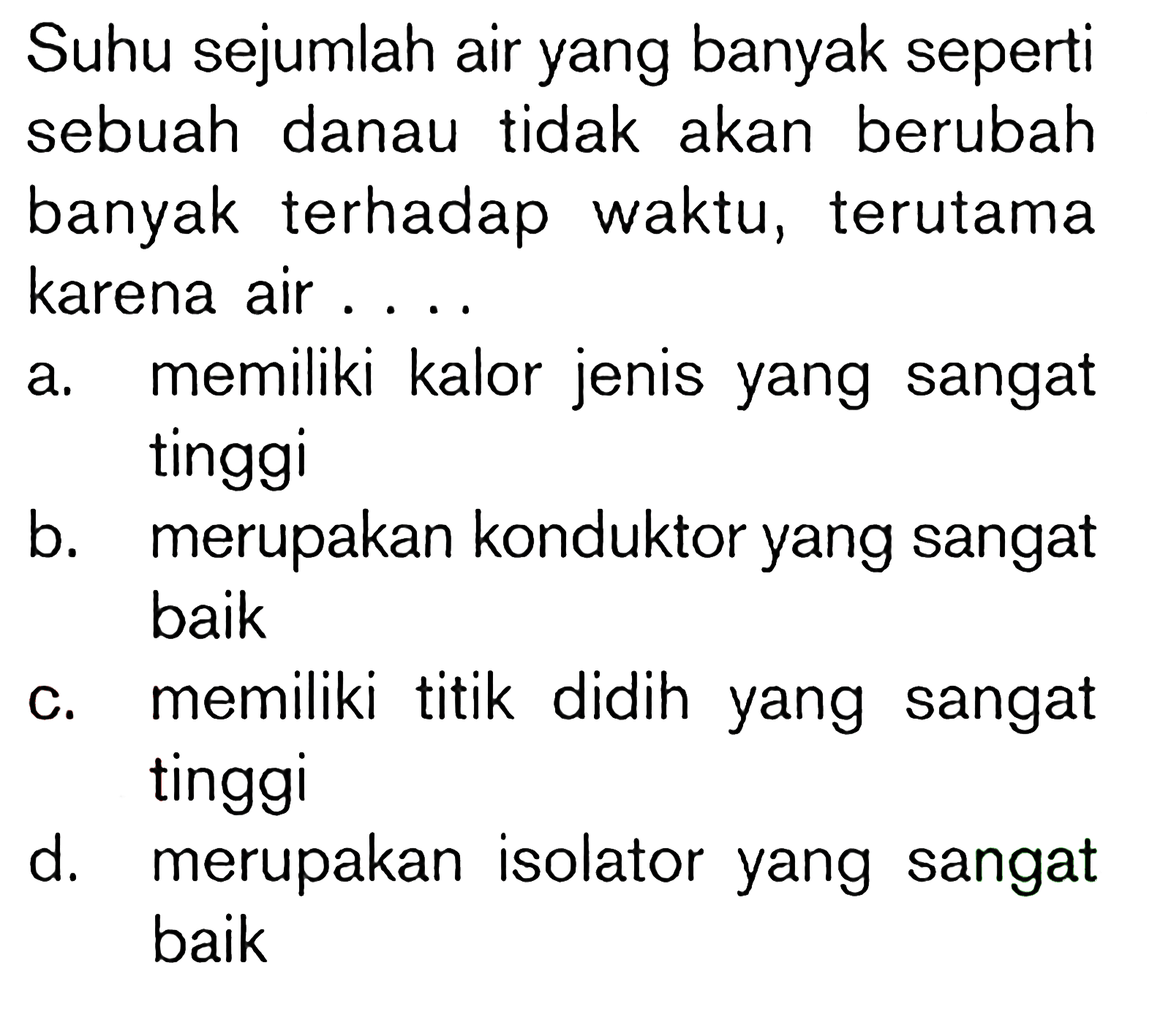 Suhu sejumlah air yang banyak seperti sebuah danau tidak akan berubah banyak terhadap waktu, terutama karena air ....
a. memiliki kalor jenis yang sangat tinggi
b. merupakan konduktor yang sangat baik
c. memiliki titik didih yang sangat tinggi
d. merupakan isolator yang sangat baik