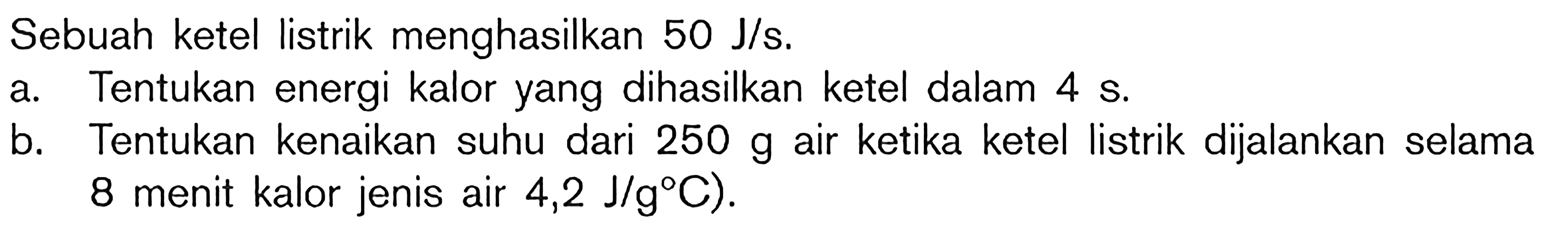 Sebuah ketel listrik menghasilkan 50 J/s. A. Tentukan energi kalor yang dihasilkan ketel dalam 4 S. B. Tentukan kenaikan suhu dari 250 g air ketika ketel listrik dijalankan selama 8 menit kalor jenis air 4,2 J/g C).