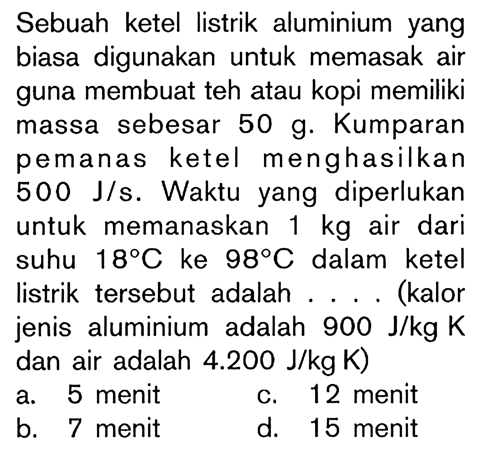 Sebuah ketel listrik aluminium yang biasa digunakan untuk memasak air guna membuat teh atau kopi memiliki massa sebesar 50 g. Kumparan pemanas ketel menghasilkan 500 J/s. Waktu yang diperlukan untuk memanaskan 1 kg air dari suhu 18 C ke 98 C dalam ketel listrik tersebut adalah .... (kalor jenis aluminium adalah 900 J/kg K dan air adalah 4.200 J/kg K) 