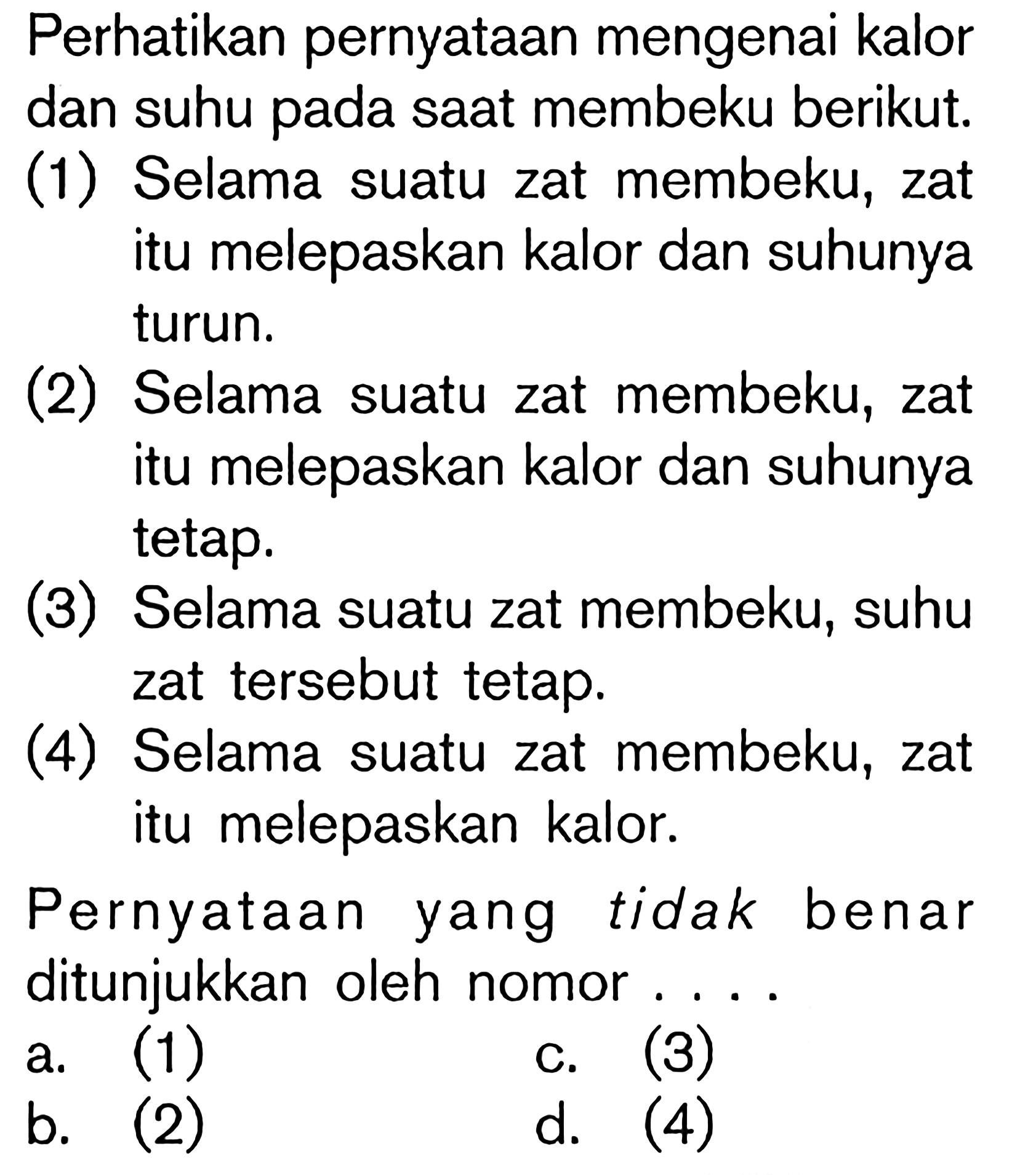 Perhatikan pernyataan mengenai kalor dan suhu pada saat membeku berikut. (1) Selama suatu zat membeku, zat itu melepaskan kalor dan suhunya turun. (2) Selama suatu zat membeku, zat itu melepaskan kalor dan suhunya tetap. (3) Selama suatu zat membeku, suhu zat tersebut tetap. (4) Selama suatu zat membeku, zat itu melepaskan kalor. Pernyataan yang tidak benar ditunjukkan oleh nomor