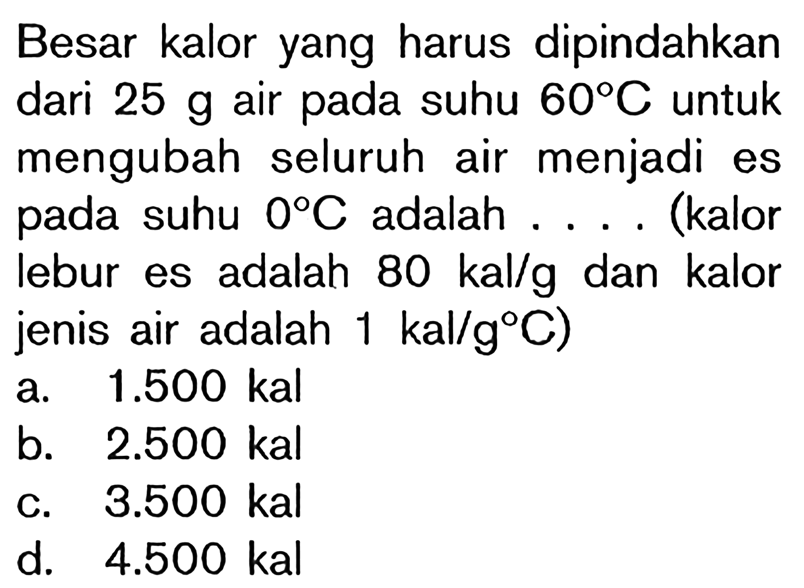 Besar kalor yang harus dipindahkan dari  25 g  air pada suhu  60 C  untuk mengubah seluruh air menjadi es pada suhu  0 C  adalah .... (kalor lebur es adalah  80 kal/g  dan kalor jenis air adalah  1 kal/g C)a.  1.500 kal b.  2.500 kal c.  3.500 kal d.  4.500 kal 