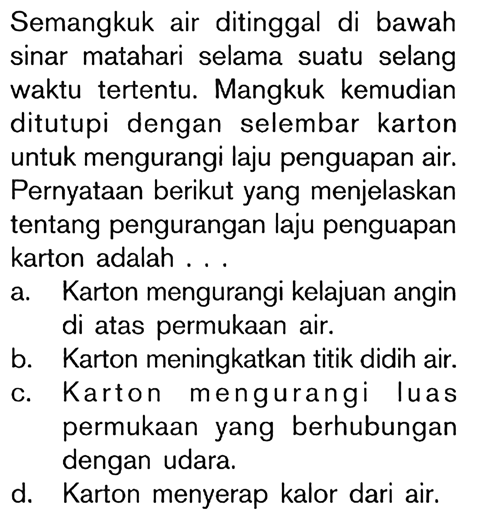 Semangkuk air ditinggal di bawah sinar matahari selama suatu selang waktu tertentu. Mangkuk kemudian ditutupi dengan selembar karton untuk mengurangi laju penguapan air. Pernyataan berikut yang menjelaskan tentang pengurangan laju penguapan karton adalah...
a. Karton mengurangi kelajuan angin di atas permukaan air.
b. Karton meningkatkan titik didih air.
c. Karton mengurangi luas permukaan yang berhubungan dengan udara.
d. Karton menyerap kalor dari air.