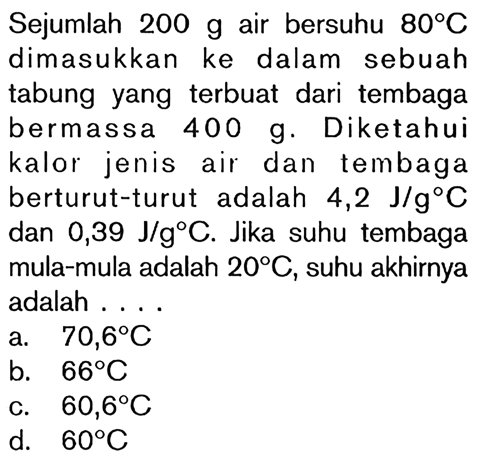 Sejumlah 200 g air bersuhu 80 C dimasukkan ke dalam sebuah tabung yang terbuat dari tembaga bermassa 400 g. Diketahui kalor jenis air dan tembaga berturut-turut adalah 4,2 J/g C dan 0,39 J/g C. Jika suhu tembaga mula-mula adalah 20 C, suhu akhirnya adalah ....