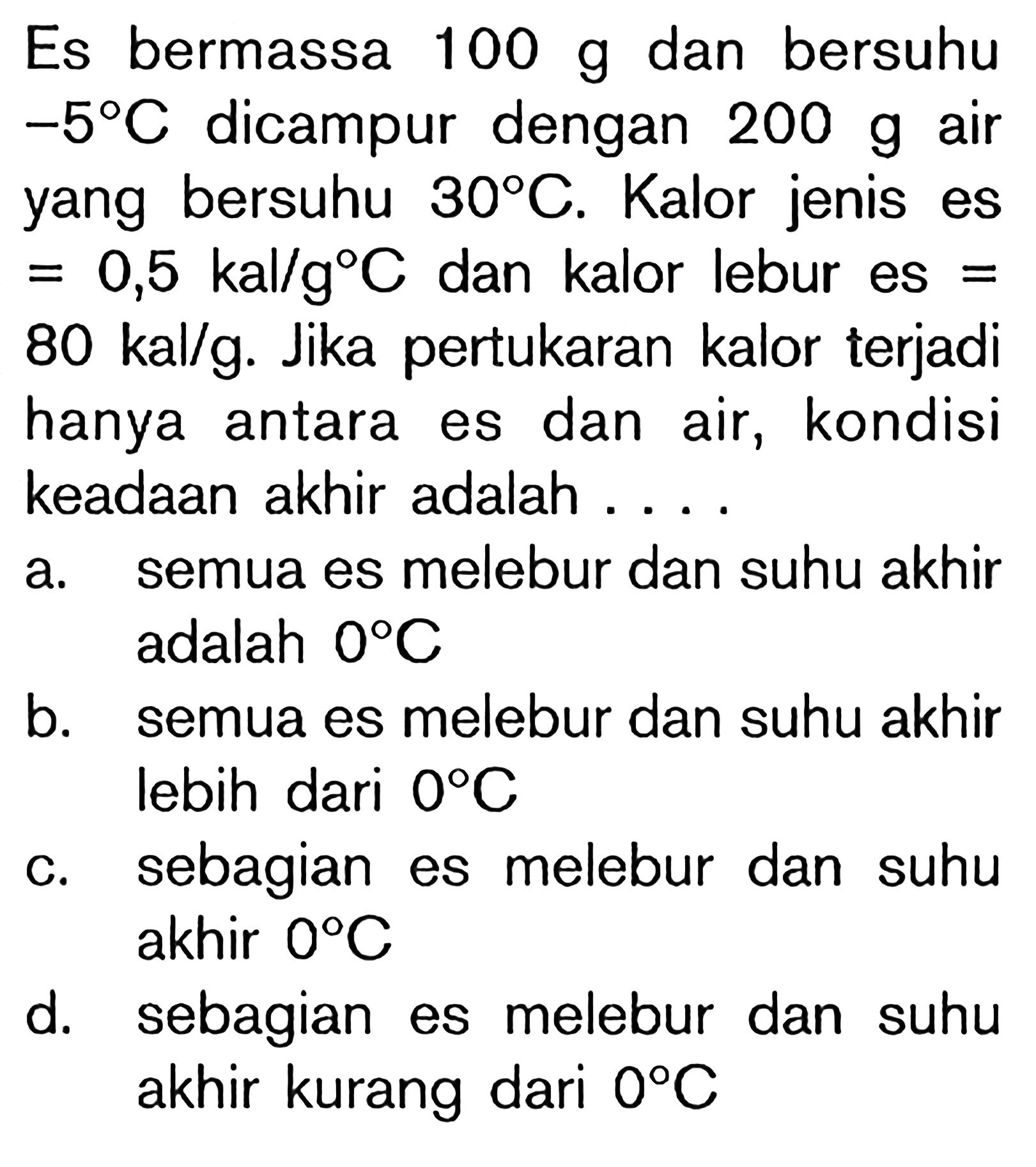 Es bermassa 100 g dan bersuhu -5 C  dicampur dengan 200 g air yang bersuhu 30 C. Kalor jenis es =0,5 kal/g C dan kalor lebur es = 80 kal/g. Jika pertukaran kalor terjadi hanya antara es dan air, kondisi keadaan akhir adalah ....a. semua es melebur dan suhu akhir adalah 0 C  
b. semua es melebur dan suhu akhir lebih dari  0 C 
c. sebagian es melebur dan suhu akhir 0 C 
d. sebagian es melebur dan suhu akhir kurang dari 0 C 