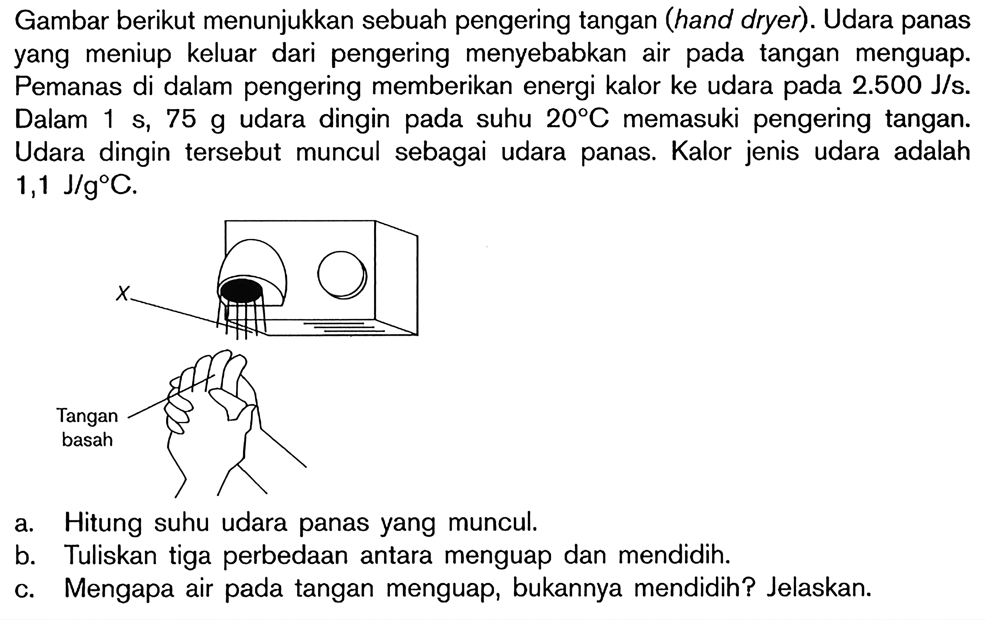 Gambar berikut menunjukkan sebuah pengering tangan (hand dryer). Udara panas yang meniup keluar dari pengering menyebabkan air pada tangan menguap. Pemanas di dalam pengering memberikan energi kalor ke udara pada 2.500 J/s. Dalam 1 s, 75 g udara dingin pada suhu 20 C memasuki pengering tangan. Udara dingin tersebut muncul sebagai udara panas. Kalor jenis udara adalah  1,1 J/g C.
a. Hitung suhu udara panas yang muncul.
b. Tuliskan tiga perbedaan antara menguap dan mendidih.
c. Mengapa air pada tangan menguap, bukannya mendidih? Jelaskan.