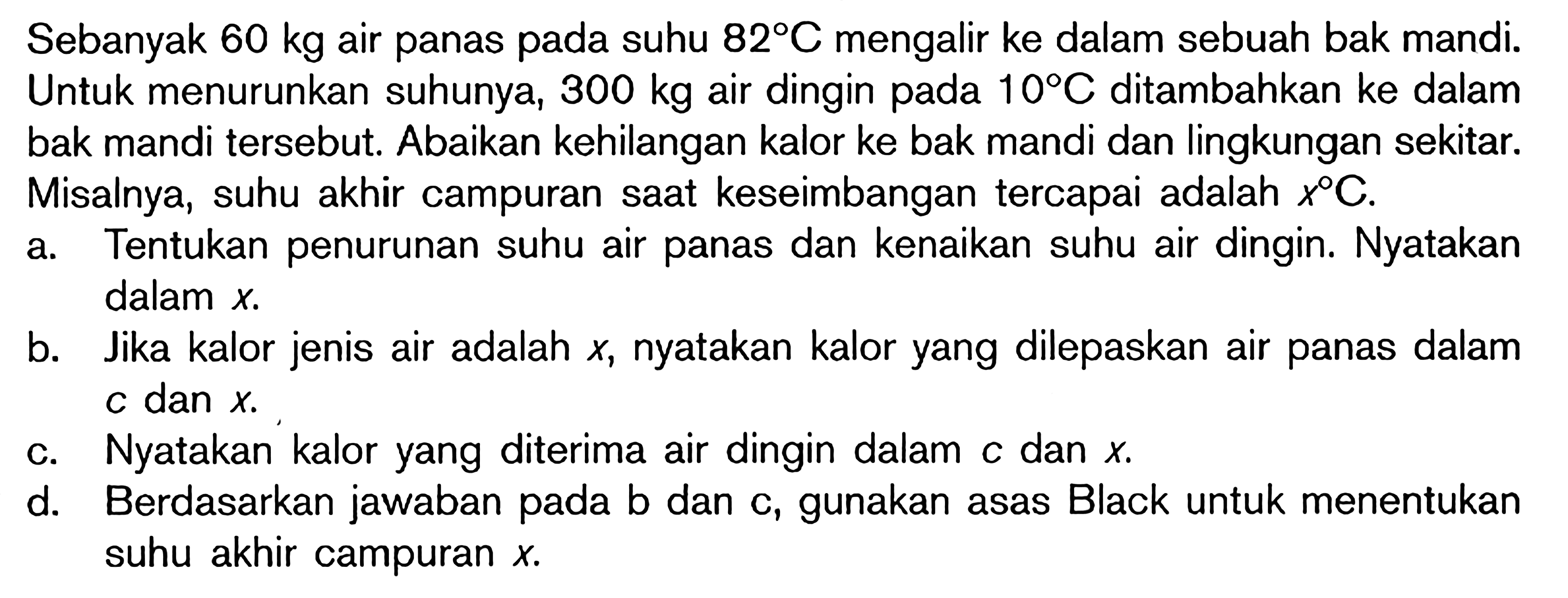 Sebanyak 60 kg air panas pada suhu 82 C mengalir ke dalam sebuah bak mandi. Untuk menurunkan suhunya, 300 kg air dingin pada 10 C ditambahkan ke dalam bak mandi tersebut. Abaikan kehilangan kalor ke bak mandi dan lingkungan sekitar. Misalnya, suhu akhir campuran saat keseimbangan tercapai adalah x C. a. Tentukan penurunan suhu air panas dan kenaikan suhu air dingin. Nyatakan dalam x. b. Jika kalor jenis air adalah x, nyatakan kalor yang dilepaskan air panas dalam c dan x. c. Nyatakan kalor yang diterima air dingin dalam c dan x. d. Berdasarkan jawaban pada b dan c, gunakan asas Black untuk menentukan suhu akhir campuran x.