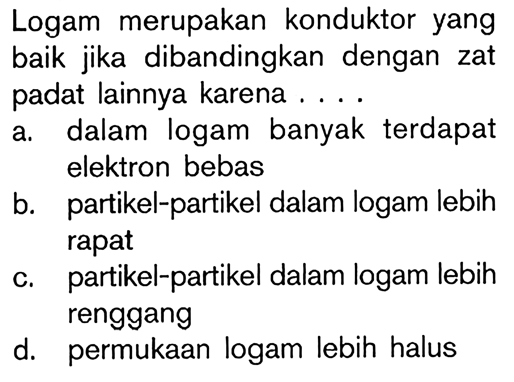 Logam merupakan konduktor yang baik jika dibandingkan dengan zat padat lainnya karena .... a. dalam logam banyak terdapat elektron bebas b. partikel-partikel dalam logam lebih rapat c. partikel-partikel dalam logam lebih renggang d. permukaan logam lebih halus