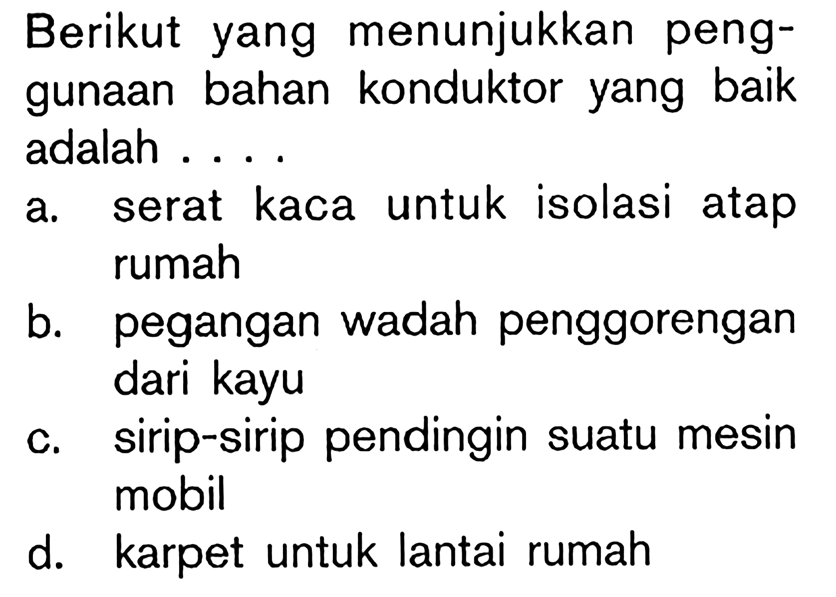 Berikut yang menunjukkan penggunaan bahan konduktor yang baik adalah ....
a. serat kaca untuk isolasi atap rumah
b. pegangan wadah penggorengan dari kayu
c. sirip-sirip pendingin suatu mesin mobil
d. karpet untuk lantai rumah