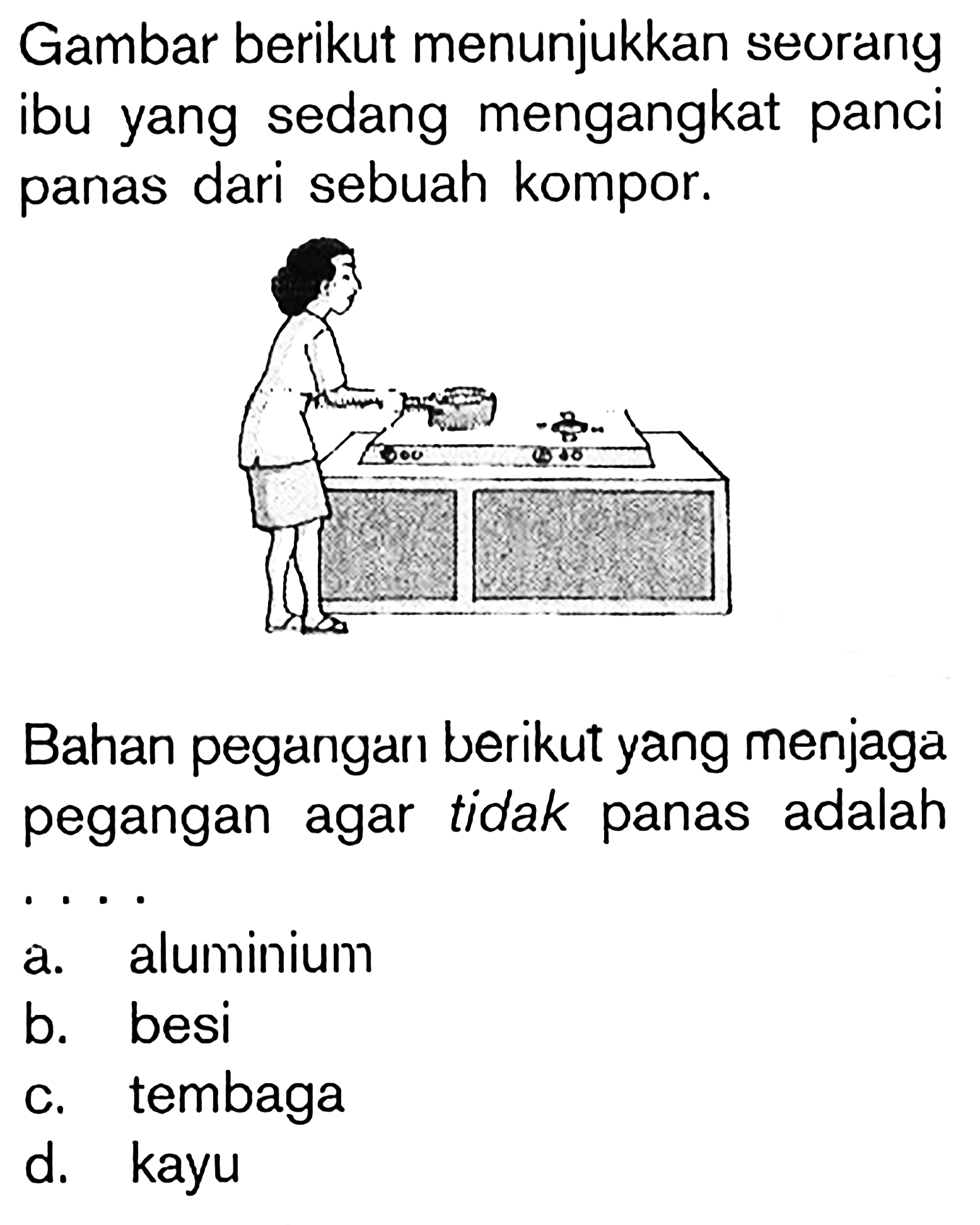 Gambar berikut menunjukkan seorang ibu yang sedang mengangkat panci panas dari sebuah kompor.
Bahan pegangan berikut yang menjaga pegangan agar tidak panas adalah .. a. aluminium
b. besi
c. tembaga
d. kayu