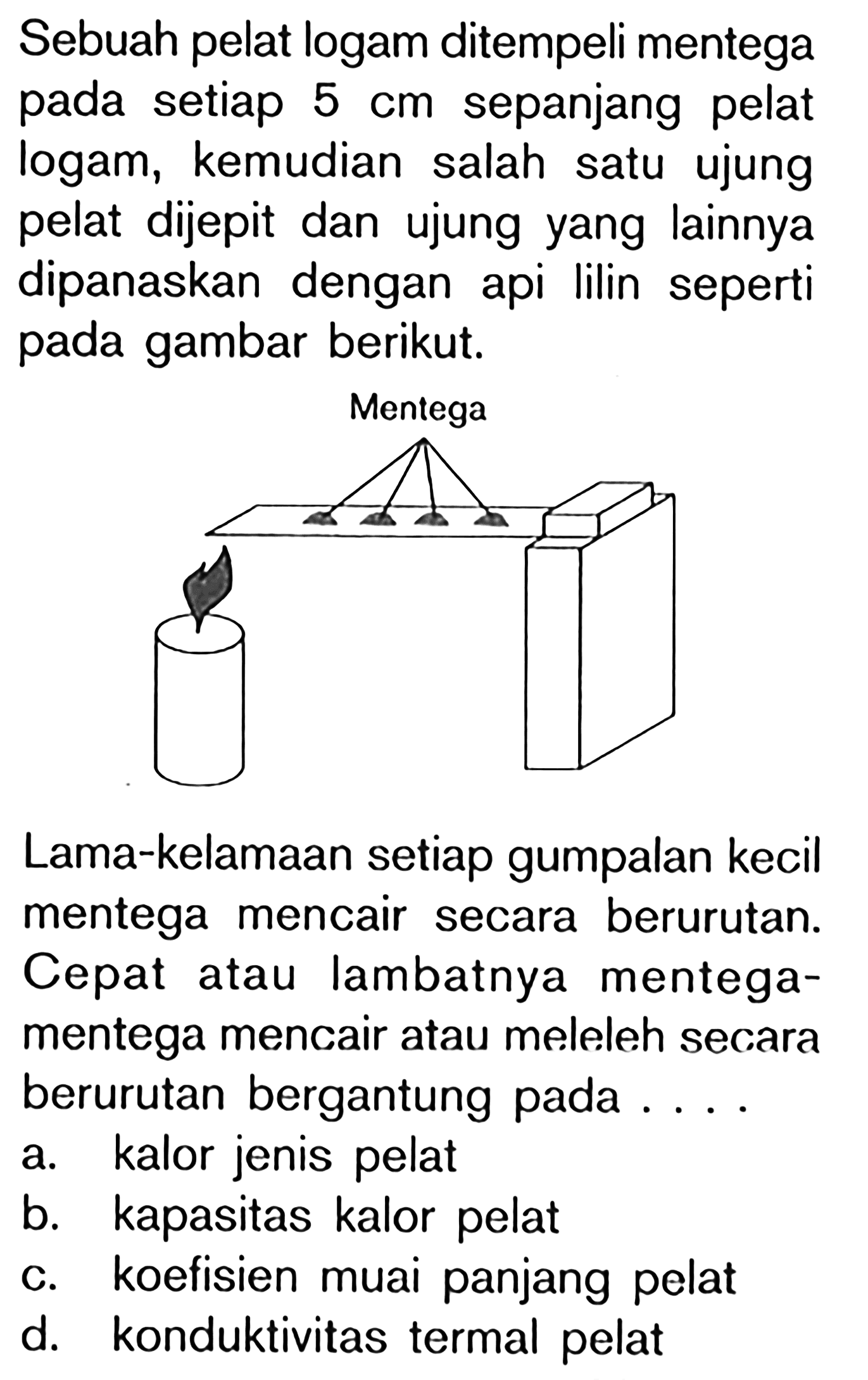 Sebuah pelat logam ditempeli mentega pada setiap  5 cm  sepanjang pelat logam, kemudian salah satu ujung pelat dijepit dan ujung yang lainnya dipanaskan dengan api lilin seperti pada gambar berikut.
Mentega
Lama-kelamaan setiap gumpalan kecil mentega mencair secara berurutan. Cepat atau lambatnya mentegamentega mencair atau meleleh secara berurutan bergantung pada ....
a. kalor jenis pelat
b. kapasitas kalor pelat
c. koefisien muai panjang pelat
d. konduktivitas termal pelat