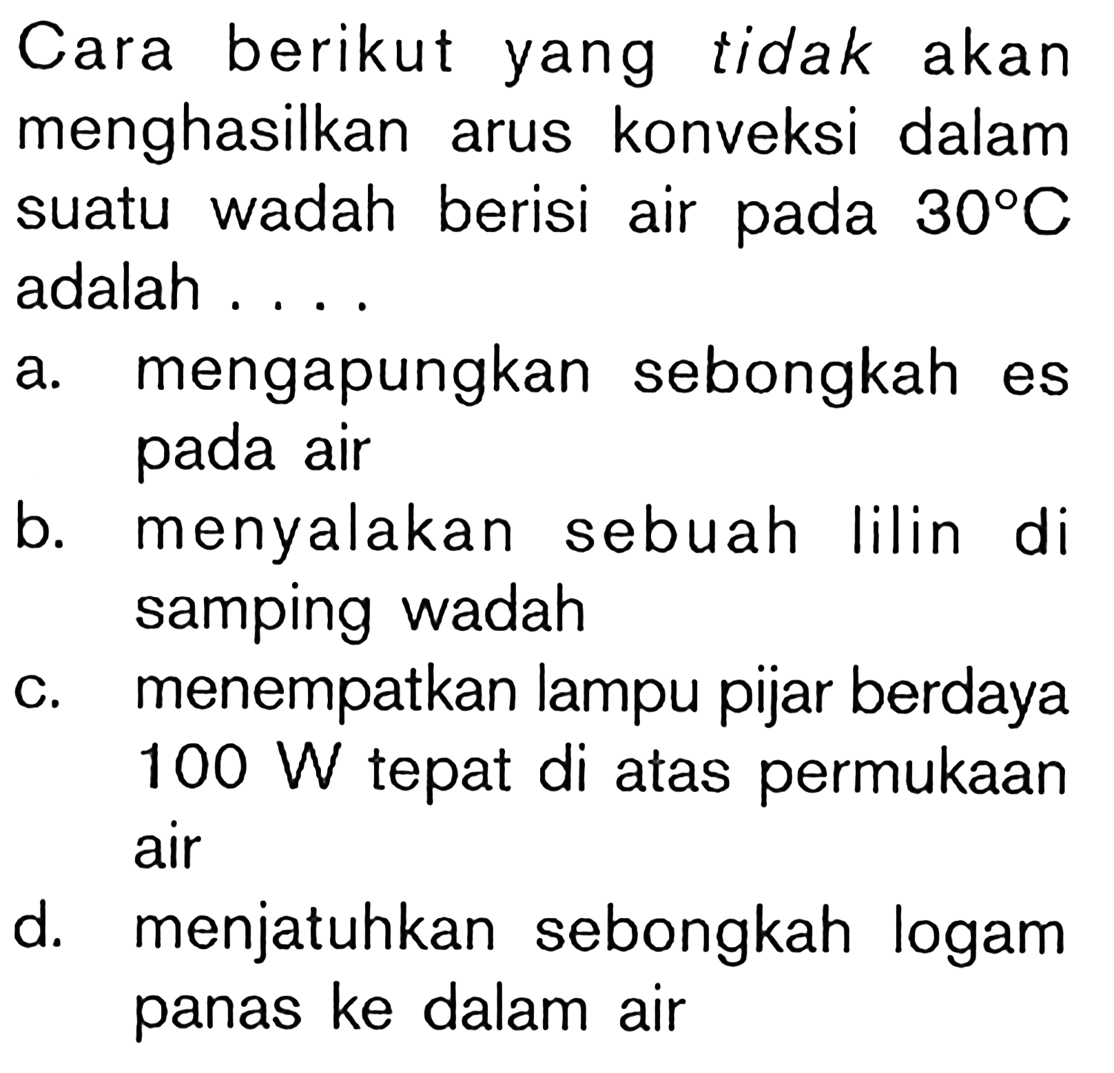 Cara berikut yang tidak akan menghasilkan arus konveksi dalam suatu wadah berisi air pada 30 C adalah ....
a. mengapungkan sebongkah es pada air
b. menyalakan sebuah lilin di samping wadah
c. menempatkan lampu pijar berdaya 100 W tepat di atas permukaan air
d. menjatuhkan sebongkah logam panas ke dalam air