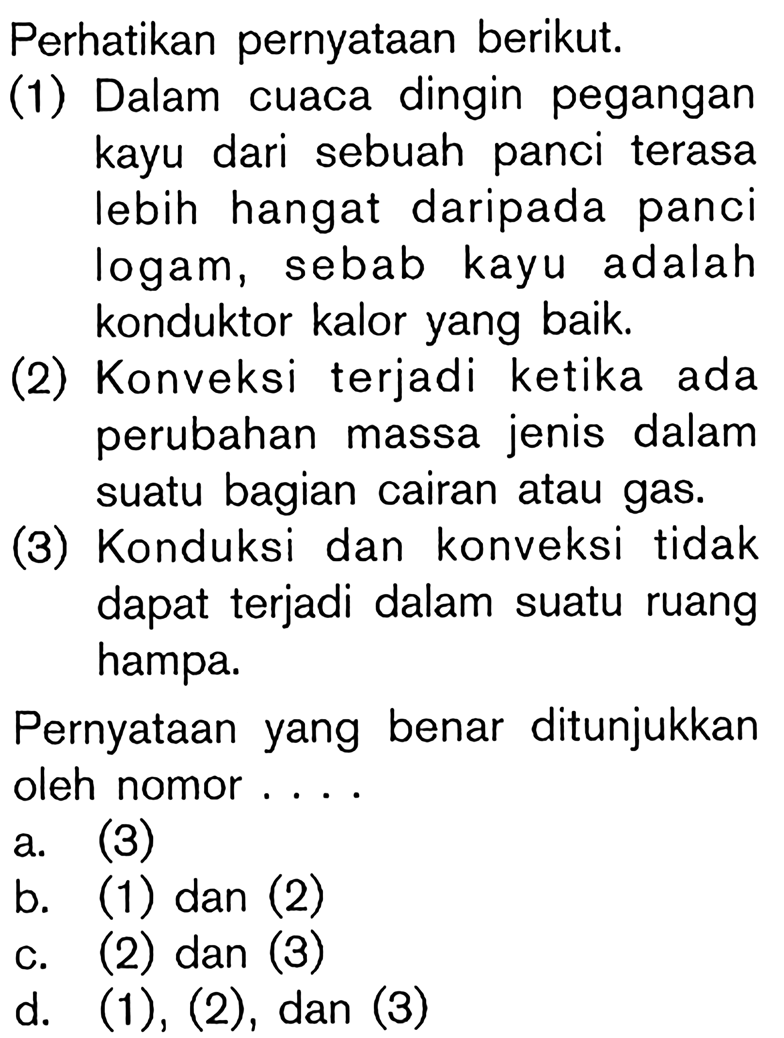 Perhatikan pernyataan berikut. (1) Dalam cuaca dingin pegangan kayu dari sebuah panci terasa lebih hangat daripada panci logam, sebab kayu adalah konduktor kalor yang baik. (2) Konveksi terjadi ketika ada perubahan massa jenis dalam suatu bagian cairan atau gas. (3) Konduksi dan konveksi tidak dapat terjadi dalam suatu ruang hampa. Pernyataan yang benar ditunjukkan oleh nomor . . . .