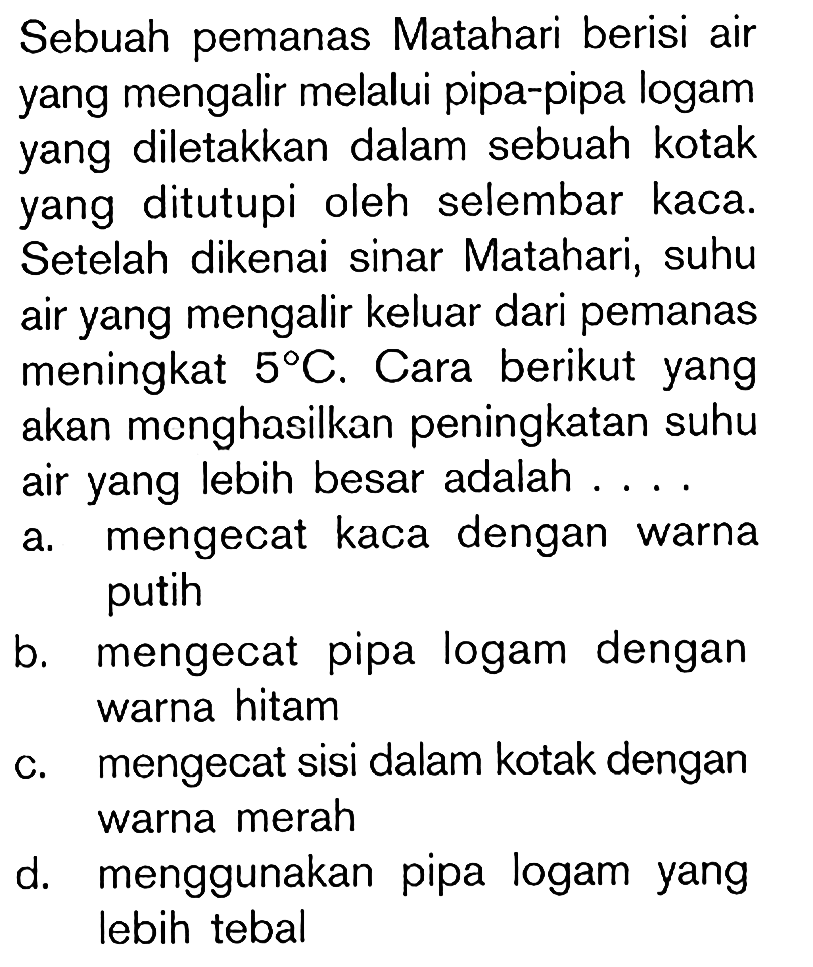 Sebuah pemanas Matahari berisi air yang mengalir melalui pipa-pipa logam yang diletakkan dalam sebuah kotak yang ditutupi oleh selembar kaca. Setelah dikenai sinar Matahari, suhu air yang mengalir keluar dari pemanas meningkat 5 C. Cara berikut yang akan menghasilkan peningkatan suhu air yang lebih besar adalah . . . .