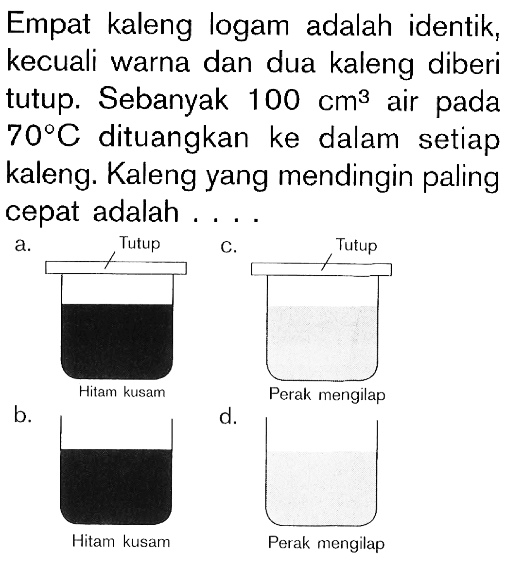 Empat kaleng logam adalah identik, kecuali warna dan dua kaleng diberi tutup. Sebanyak 100 cm^(3) air pada 70 C dituangkan ke dalam setiap kaleng. Kaleng yang mendingin paling cepat adalah .... a. Tutup Hitam kusam c. tutup Perak mengilap b. hitam kusam d. perak mengilap 