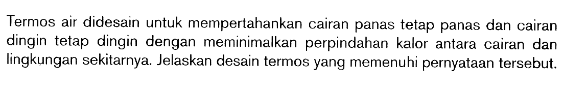 Termos air didesain untuk mempertahankan cairan panas tetap panas dan cairan dingin tetap dingin dengan meminimalkan perpindahan kalor antara cairan dan lingkungan sekitarnya. Jelaskan desain termos yang memenuhi pernyataan tersebut.