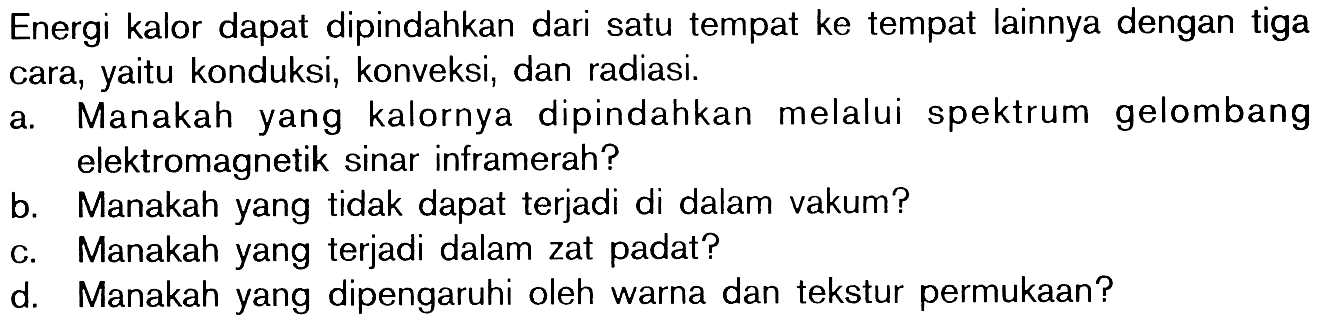 Energi kalor dapat dipindahkan dari satu tempat ke tempat lainnya dengan tiga cara, yaitu konduksi, konveksi, dan radiasi.
a. Manakah yang kalornya dipindahkan melalui spektrum gelombang elektromagnetik sinar inframerah?
b. Manakah yang tidak dapat terjadi di dalam vakum?
c. Manakah yang terjadi dalam zat padat?
d. Manakah yang dipengaruhi oleh warna dan tekstur permukaan?