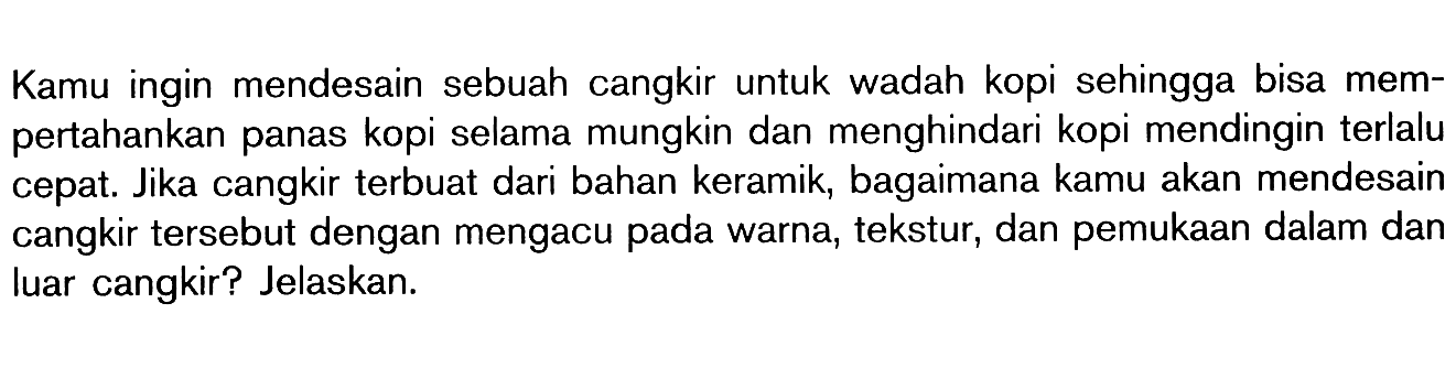 Kamu ingin mendesain sebuah cangkir untuk wadah kopi sehingga bisa mempertahankan panas kopi selama mungkin dan menghindari kopi mendingin terlalu cepat. Jika cangkir terbuat dari bahan keramik, bagaimana kamu akan mendesain cangkir tersebut dengan mengacu pada warna, tekstur, dan pemukaan dalam dan luar cangkir? Jelaskan.