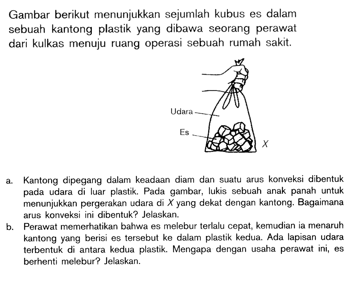 Gambar berikut menunjukkan sejumlah kubus es dalam sebuah kantong plastik yang dibawa seorang perawat dari kulkas menuju ruang operasi sebuah rumah sakit. Udara Es X
a. Kantong dipegang dalam keadaan diam dan suatu arus konveksi dibentuk pada udara di luar plastik. Pada gambar, lukis sebuah anak panah untuk menunjukkan pergerakan udara di X yang dekat dengan kantong. Bagaimana arus konveksi ini dibentuk? Jelaskan.
b. Perawat memerhatikan bahwa es melebur terlalu cepat, kemudian ia menaruh kantong yang berisi es tersebut ke dalam plastik kedua. Ada lapisan udara terbentuk di antara kedua plastik. Mengapa dengan usaha perawat ini, es berhenti melebur? Jelaskan.