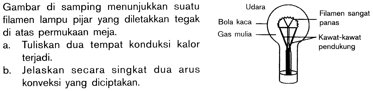 Gambar di samping menunjukkan suatu filamen lampu pijar yang diletakkan tegak di atas permukaan meja. 
a. Tuliskan dua tempat konduksi kalor terjadi. 
b. Jelaskan secara singkat dua arus konveksi yang diciptakan. 
Udara Bola kaca Gas mulia Filamen sangat panas Kawat-kawat pendukung