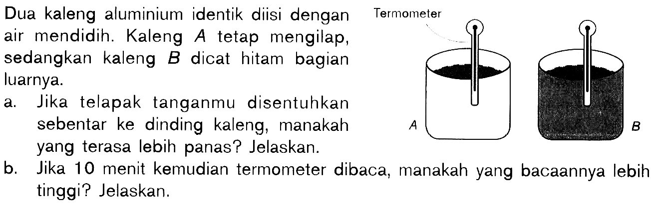 Dua kaleng aluminium identik diisi dengan air mendidih. Kaleng A tetap mengilap, sedangkan kaleng B dicat hitam bagian luarnya. Termometer A B 
a. Jika telapak tanganmu disentuhkan sebentar ke dinding kaleng, manakah Termometer yang terasa lebih panas? Jelaskan.
b. Jika 10 menit kemudian termometer dibaca, manakah yang bacaannya lebih tinggi? Jelaskan.