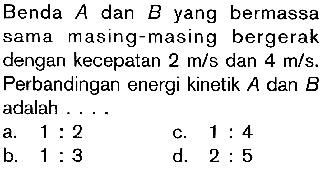 Benda A dan B yang bermassa sama masing-masing bergerak dengan kecepatan 2 m/s dan 4 m/s. Perbandingan energi kinetik A dan B adalah ....