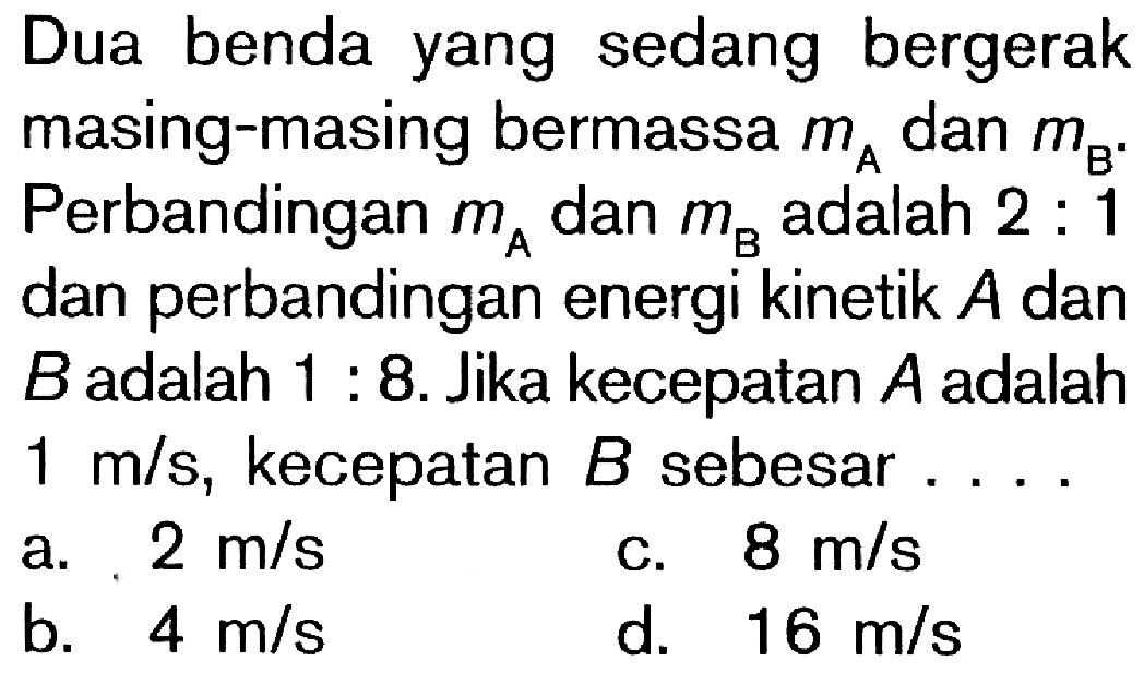 Dua benda yang sedang bergerak masing-masing bermassa mA dan mB. Perbandingan mA dan mB adalah 2 : 1 dan perbandingan energi kinetik A dan B adalah 1 : 8. Jika kecepatan A adalah 1 m/s, kecepatan B sebesar ....