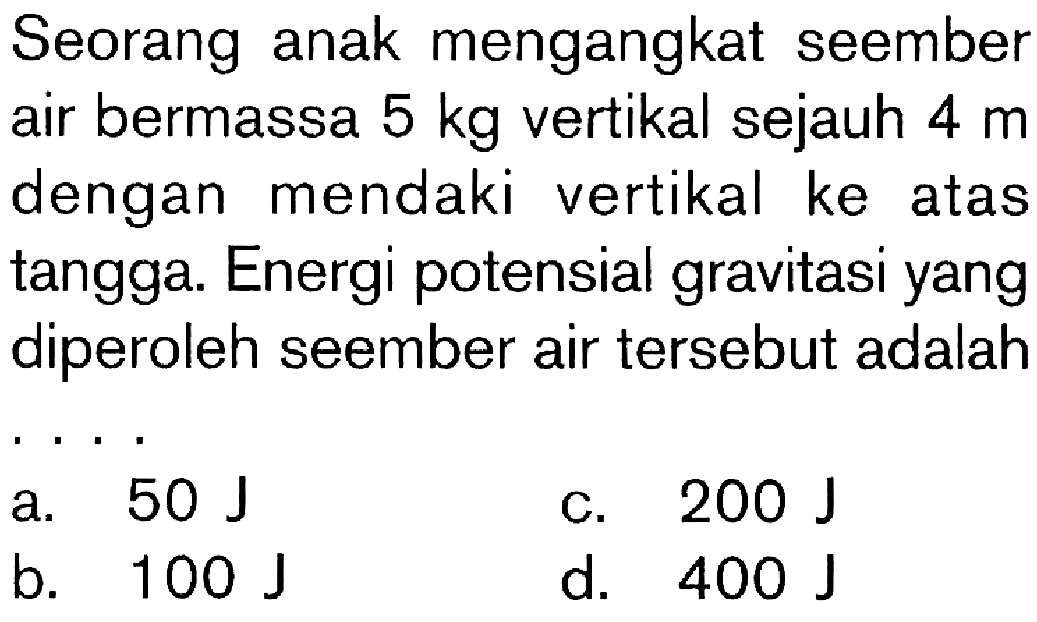 Seorang anak mengangkat seember air bermassa 5 kg vertikal sejauh 4 m dengan mendaki vertikal ke atas tangga. Energi potensial gravitasi yang diperoleh seember air tersebut adalah . . . .