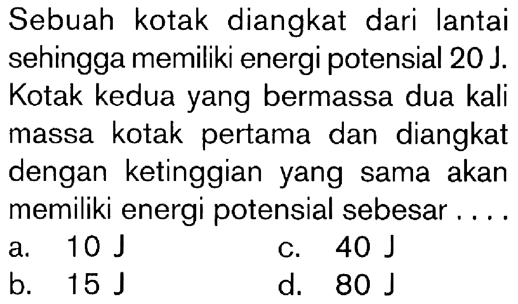 Sebuah kotak diangkat dari lantai sehingga memiliki energi potensial 20 J. Kotak kedua yang bermassa dua kali massa kotak pertama dan diangkat dengan ketinggian yang sama akan memiliki energi potensial sebesar . . . .