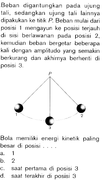 Beban digantungkan pada ujung tali, sedangkan ujung tali lainnya dipakukan ke titik P. Beban mulai dari posisi 1 mengayun ke posisi terjauh di sisi berlawanan pada posisi 2, kemudian beban bergetar beberapa kali dengan amplitudo yang semakin berkurang dan akhirnya berhenti di posisi 3. P 1 3 2 Bola memiliki energi kinetik paling besar di posisi ....