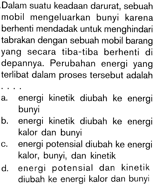 Dalam suatu keadaan darurat, sebuah mobil mengeluarkan bunyi karena berhenti mendadak untuk menghindari tabrakan dengan sebuah mobil barang yang secara tiba-tiba berhenti di depannya. Perubahan energi yang terlibat dalam proses tersebut adalah....