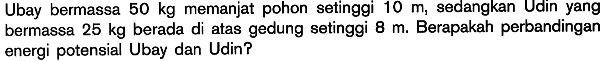 Ubay bermassa 50 kg memanjat pohon setinggi 10 m, sedangkan Udin yang bermassa 25 kg berada di atas gedung setinggi 8 m. Berapakah perbandingan energi potensial Ubay dan Udin?