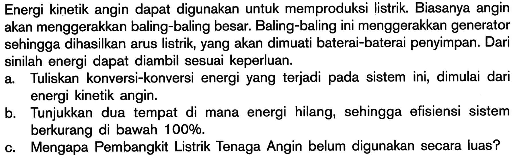 Energi kinetik angin dapat digunakan untuk memproduksi listrik. Biasanya angin akan menggerakkan baling-baling besar. Baling-baling ini menggerakkan generator sehingga dihasilkan arus listrik, yang akan dimuati baterai-baterai penyimpan. Dari sinilah energi dapat diambil sesuai keperluan.
a. Tuliskan konversi-konversi energi yang terjadi pada sistem ini, dimulai dari energi kinetik angin.
b. Tunjukkan dua tempat di mana energi hilang, sehingga efisiensi sistem berkurang di bawah 100 % .
c. Mengapa Pembangkit Listrik Tenaga Angin belum digunakan secara luas?