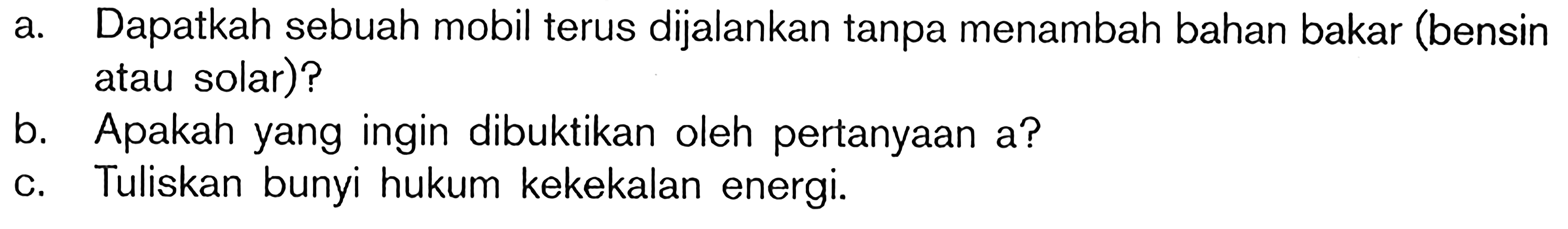 a. Dapatkah sebuah mobil terus dijalankan tanpa menambah bahan bakar (bensin atau solar)?
b. Apakah yang ingin dibuktikan oleh pertanyaan a?
c. Tuliskan bunyi hukum kekekalan energi.