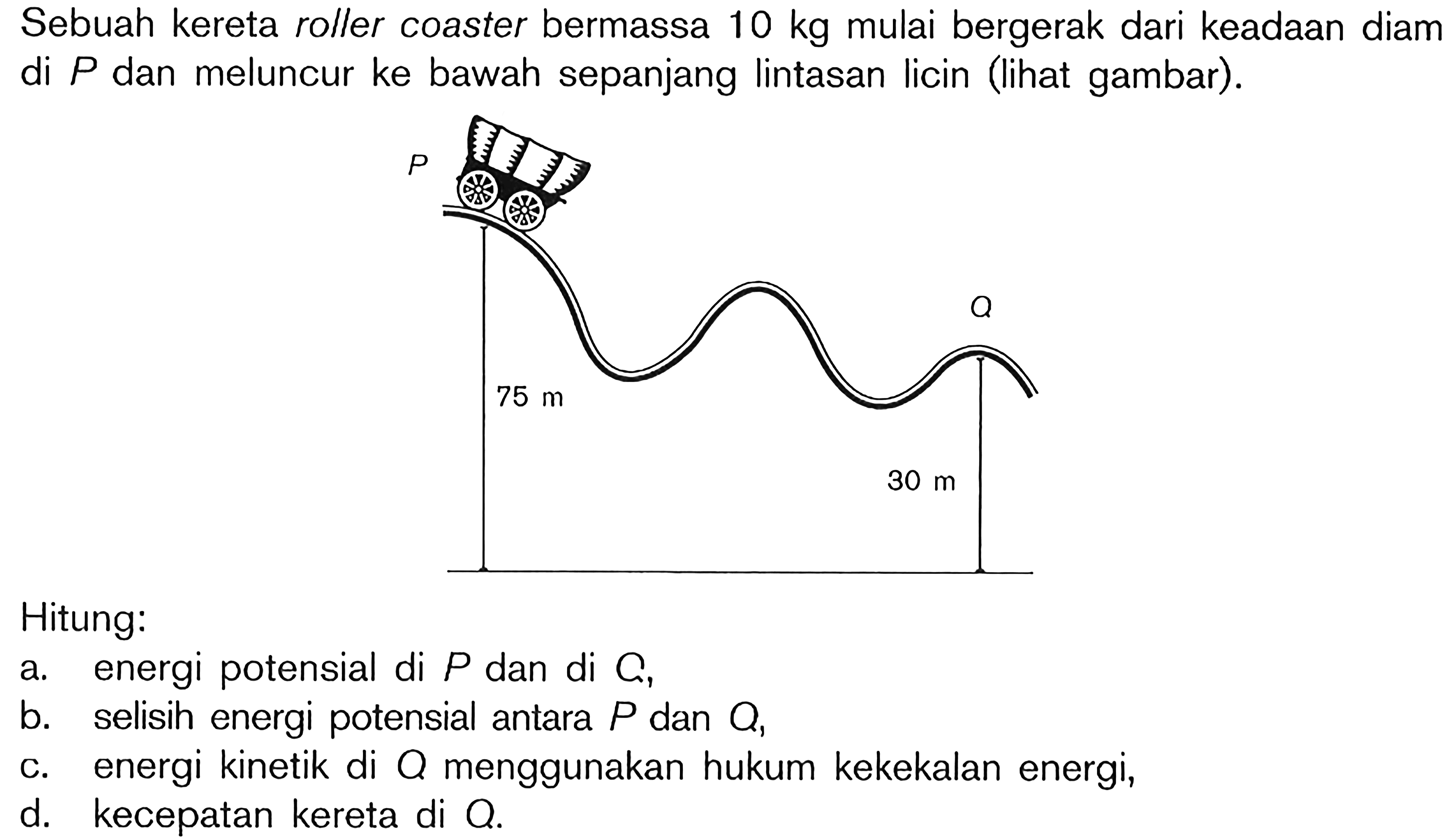 Sebuah kereta roller coaster bermassa  10 kg  mulai bergerak dari keadaan diam di  P  dan meluncur ke bawah sepanjang lintasan licin (lihat gambar).Hitung:a. energi potensial di  P  dan di  C,b. selisih energi potensial antara  P  dan  Q,c. energi kinetik di  Q  menggunakan hukum kekekalan energi,d. kecepatan kereta di  O.