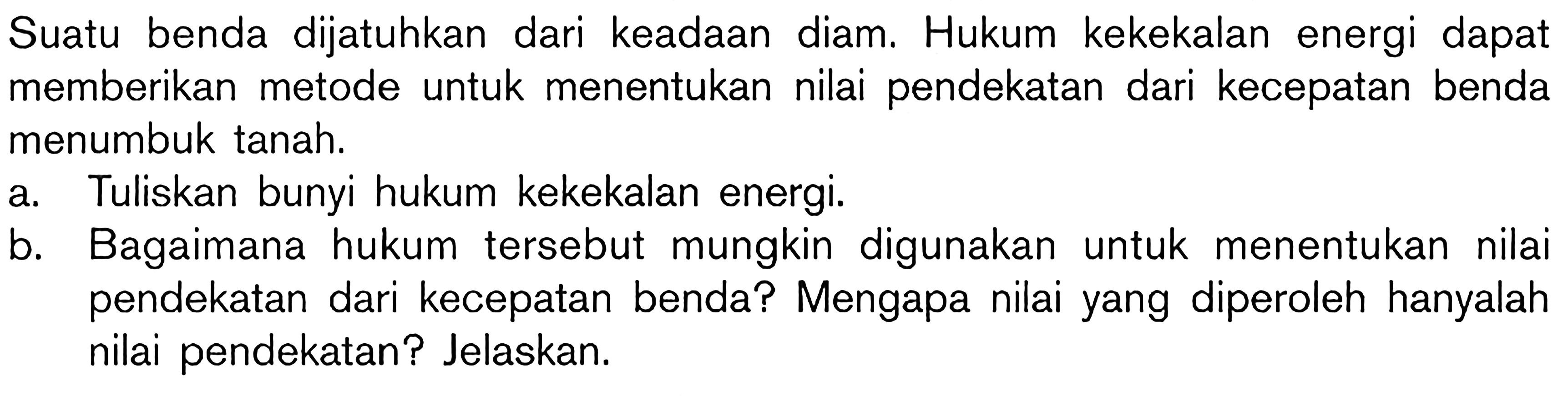 Suatu benda dijatuhkan dari keadaan diam. Hukum kekekalan energi dapat memberikan metode untuk menentukan nilai pendekatan dari kecepatan benda menumbuk tanah. 
a. Tuliskan bunyi hukum kekekalan energi. 
b. Bagaimana hukum tersebut mungkin digunakan untuk menentukan nilai pendekatan dari kecepatan benda? Mengapa nilai yang diperoleh hanyalah nilai pendekatan? Jelaskan.