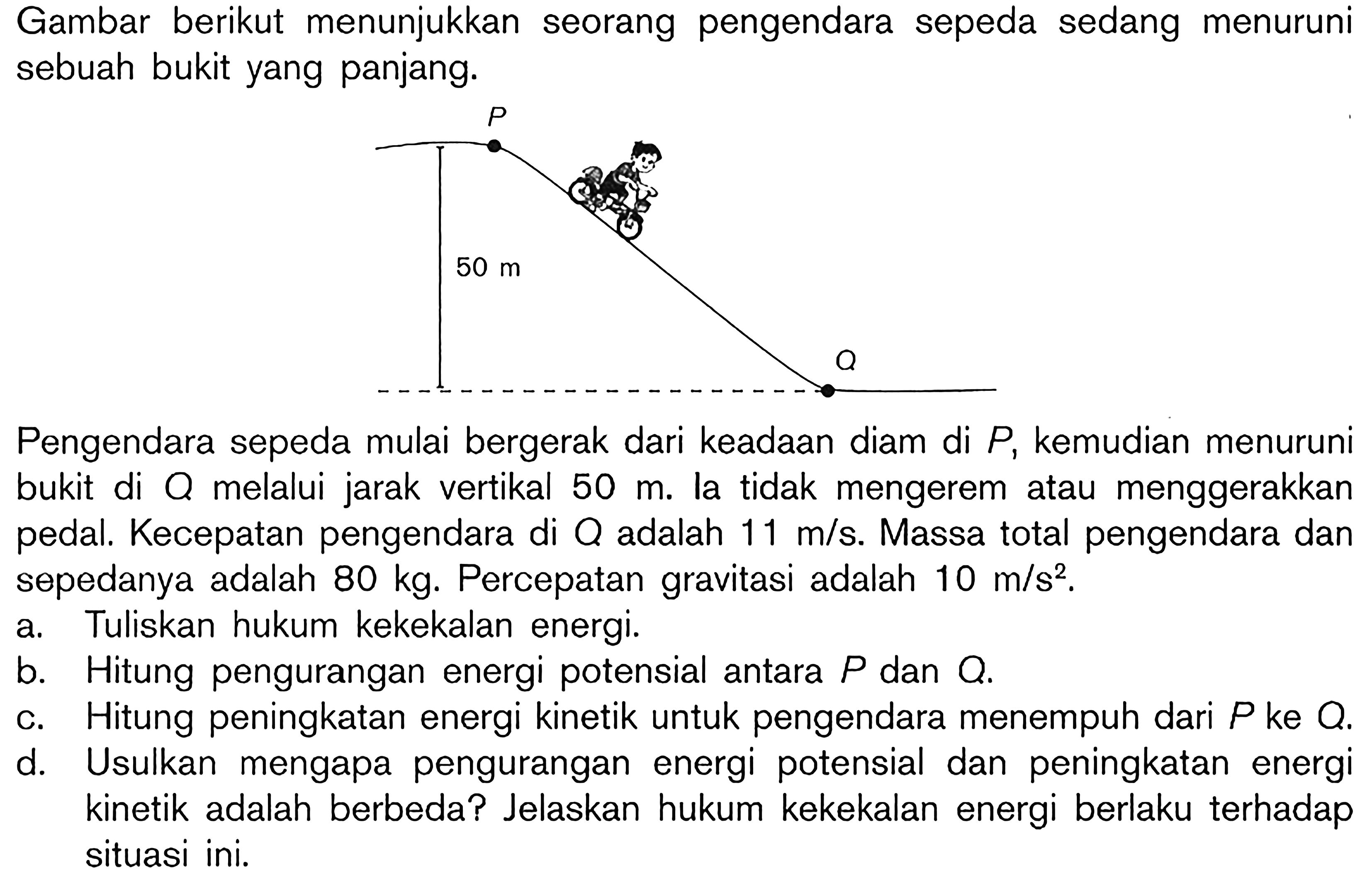 Gambar berikut menunjukkan seorang pengendara sepeda sedang menuruni sebuah bukit yang panjang.
P 
50 m
Q
Pengendara sepeda mulai bergerak dari keadaan diam di P, kemudian menuruni bukit di Q melalui jarak vertikal 50 m. Ia tidak mengerem atau menggerakkan pedal. Kecepatan pengendara di Q adalah 11 m/s. Massa total pengendara dan sepedanya adalah 80 kg. Percepatan gravitasi adalah 10 m/s^2.
a. Tuliskan hukum kekekalan energi.
b. Hitung pengurangan energi potensial antara P dan Q.
c. Hitung peningkatan energi kinetik untuk pengendara menempuh dari P ke Q. 
d. Usulkan mengapa pengurangan energi potensial dan peningkatan energi kinetik adalah berbeda? Jelaskan hukum kekekalan energi berlaku terhadap situasi ini. 