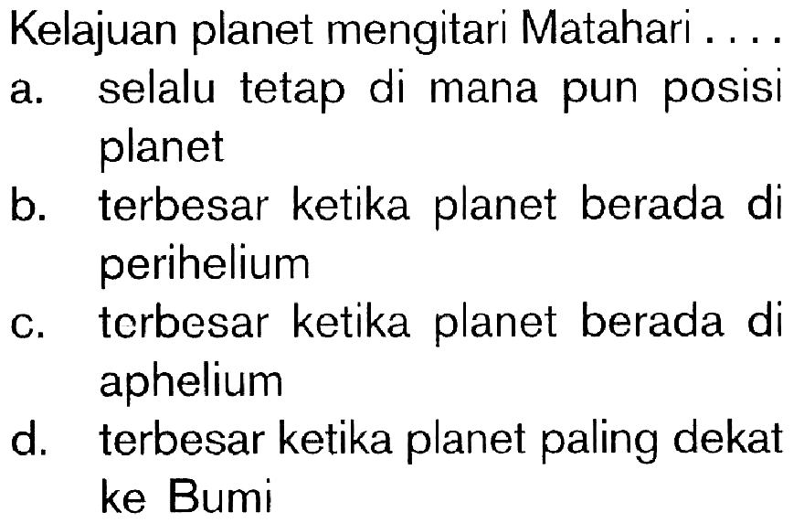 Kelajuan planet mengitari Matahari ... a. selalu tetap di mana pun posisi planet b. terbesar ketika planet berada di perihelium c. terbesar ketika planet berada di aphelium d. terbesar ketika planet paling dekat ke Bumi 