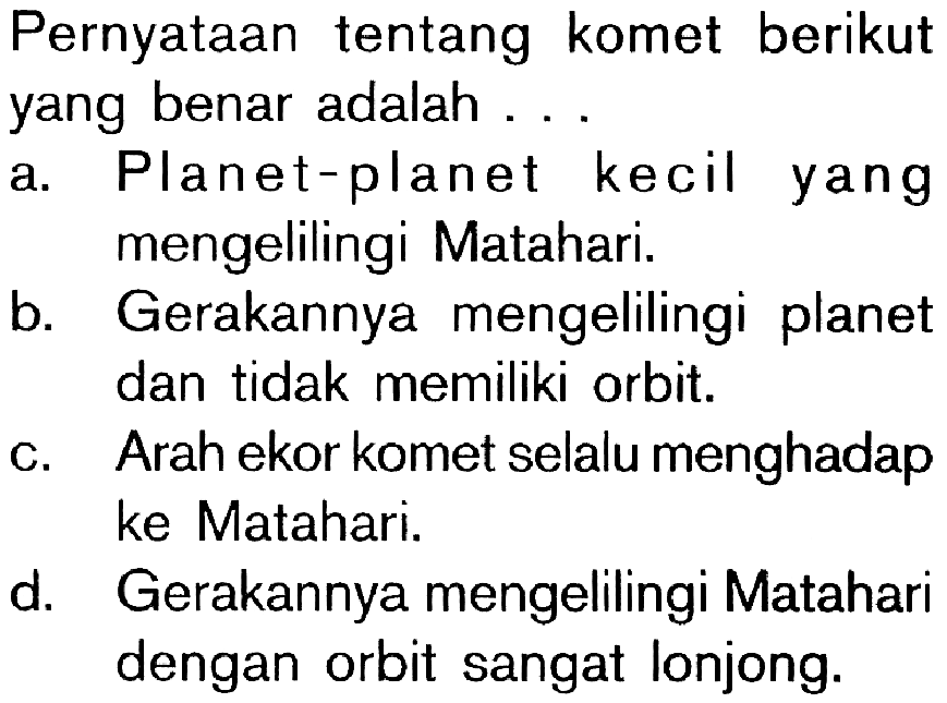 Pernyataan tentang komet berikut yang benar adalah ... a. Planet-planet kecil yang mengelilingi Matahari. 
b. Gerakannya mengelilingi planet dan tidak memiliki orbit. 
c. Arah ekor komet selalu menghadap ke Matahari. 
d. Gerakannya mengelilingi Matahari dengan orbit sangat lonjong. 