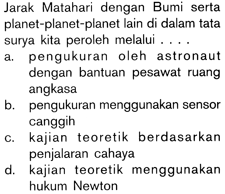 Jarak Matahari dengan Bumi serta planet-planet lain di dalam tata surya kita peroleh melalui .... a. pengukuran oleh astronaut dengan bantuan pesawat ruang angkasa b. pengukuran menggunakan sensor canggih c. kajian teoretik berdasarkan penjalaran cahaya d. kajian teoretik menggunakan hukum Newton 